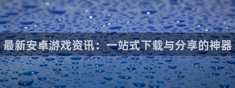 优贝娱乐网址官网：最新安卓游戏资讯：一站式下载与分享的神器